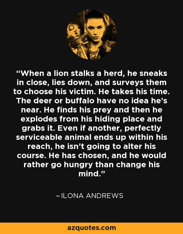 When a lion stalks a herd, he sneaks in close, lies down, and surveys them to choose his victim. He takes his time. The deer or buffalo have no idea he’s near. He finds his prey and then he explodes from his hiding place and grabs it. Even if another, perfectly serviceable animal ends up within his reach, he isn’t going to alter his course. He has chosen, and he would rather go hungry than change his mind. - Ilona Andrews