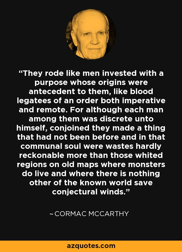 They rode like men invested with a purpose whose origins were antecedent to them, like blood legatees of an order both imperative and remote. For although each man among them was discrete unto himself, conjoined they made a thing that had not been before and in that communal soul were wastes hardly reckonable more than those whited regions on old maps where monsters do live and where there is nothing other of the known world save conjectural winds. - Cormac McCarthy