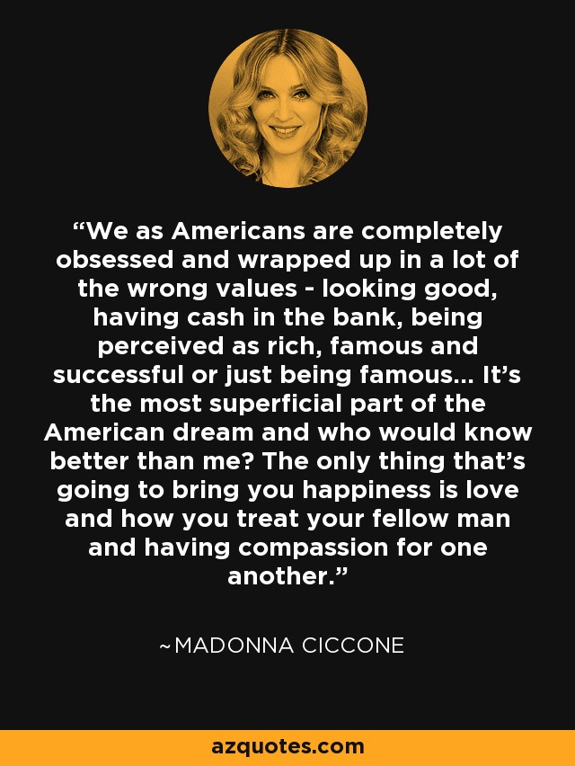 We as Americans are completely obsessed and wrapped up in a lot of the wrong values - looking good, having cash in the bank, being perceived as rich, famous and successful or just being famous... It's the most superficial part of the American dream and who would know better than me? The only thing that's going to bring you happiness is love and how you treat your fellow man and having compassion for one another. - Madonna Ciccone