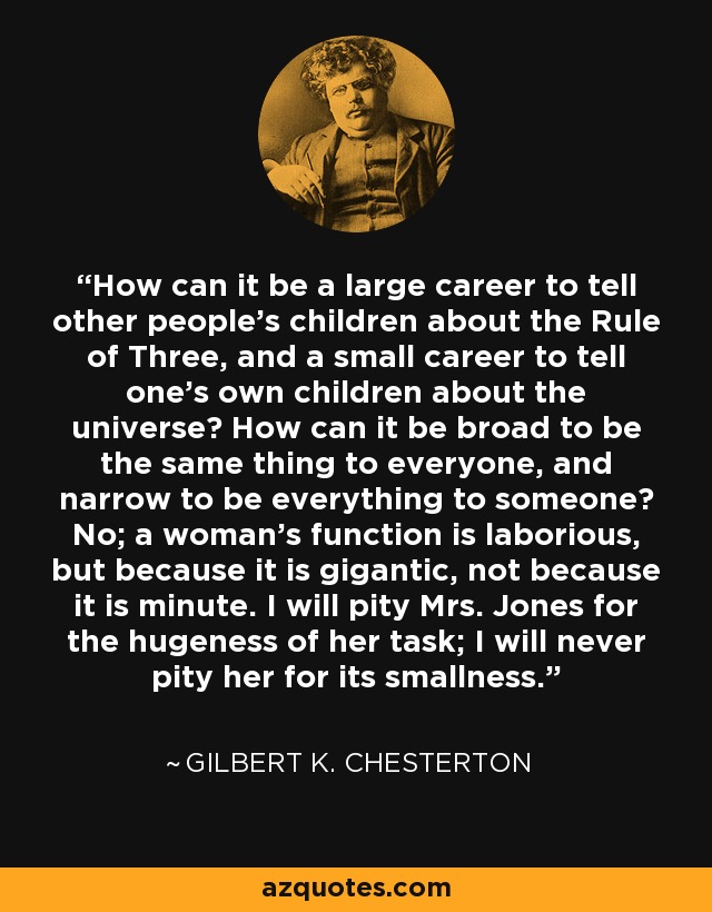 How can it be a large career to tell other people's children about the Rule of Three, and a small career to tell one's own children about the universe? How can it be broad to be the same thing to everyone, and narrow to be everything to someone? No; a woman's function is laborious, but because it is gigantic, not because it is minute. I will pity Mrs. Jones for the hugeness of her task; I will never pity her for its smallness. - Gilbert K. Chesterton