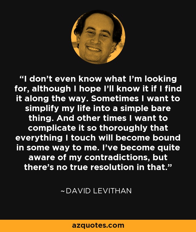 I don't even know what I'm looking for, although I hope I'll know it if I find it along the way. Sometimes I want to simplify my life into a simple bare thing. And other times I want to complicate it so thoroughly that everything I touch will become bound in some way to me. I've become quite aware of my contradictions, but there's no true resolution in that. - David Levithan