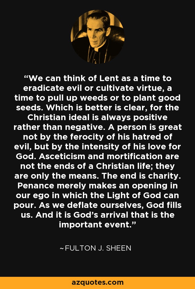 We can think of Lent as a time to eradicate evil or cultivate virtue, a time to pull up weeds or to plant good seeds. Which is better is clear, for the Christian ideal is always positive rather than negative. A person is great not by the ferocity of his hatred of evil, but by the intensity of his love for God. Asceticism and mortification are not the ends of a Christian life; they are only the means. The end is charity. Penance merely makes an opening in our ego in which the Light of God can pour. As we deflate ourselves, God fills us. And it is God’s arrival that is the important event. - Fulton J. Sheen