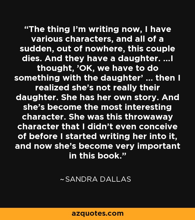 The thing I'm writing now, I have various characters, and all of a sudden, out of nowhere, this couple dies. And they have a daughter. ...I thought, 'OK, we have to do something with the daughter' ... then I realized she's not really their daughter. She has her own story. And she's become the most interesting character. She was this throwaway character that I didn't even conceive of before I started writing her into it, and now she's become very important in this book. - Sandra Dallas