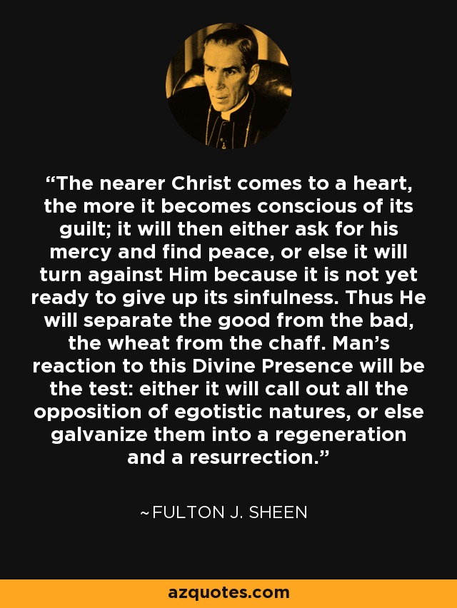 The nearer Christ comes to a heart, the more it becomes conscious of its guilt; it will then either ask for his mercy and find peace, or else it will turn against Him because it is not yet ready to give up its sinfulness. Thus He will separate the good from the bad, the wheat from the chaff. Man's reaction to this Divine Presence will be the test: either it will call out all the opposition of egotistic natures, or else galvanize them into a regeneration and a resurrection. - Fulton J. Sheen