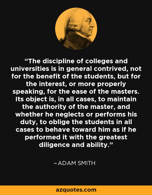 The discipline of colleges and universities is in general contrived, not for the benefit of the students, but for the interest, or more properly speaking, for the ease of the masters. Its object is, in all cases, to maintain the authority of the master, and whether he neglects or performs his duty, to oblige the students in all cases to behave toward him as if he performed it with the greatest diligence and ability. - Adam Smith