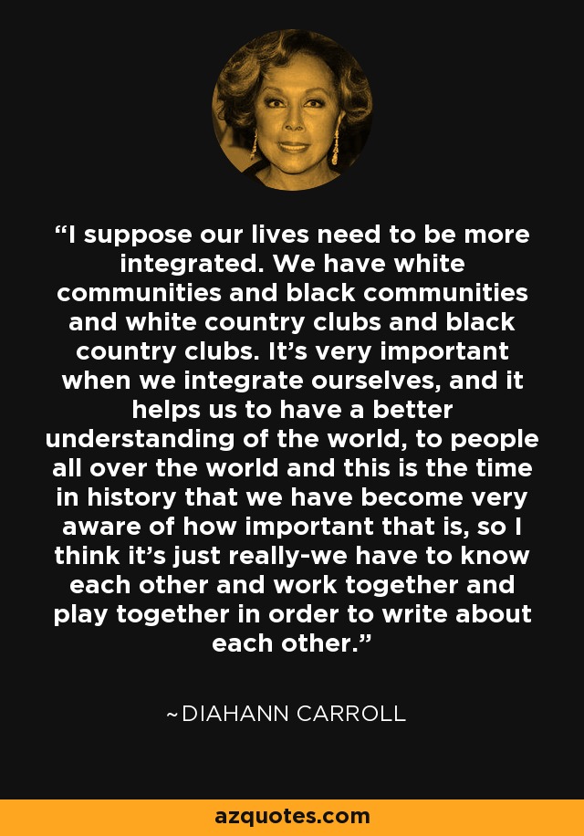 I suppose our lives need to be more integrated. We have white communities and black communities and white country clubs and black country clubs. It's very important when we integrate ourselves, and it helps us to have a better understanding of the world, to people all over the world and this is the time in history that we have become very aware of how important that is, so I think it's just really-we have to know each other and work together and play together in order to write about each other. - Diahann Carroll