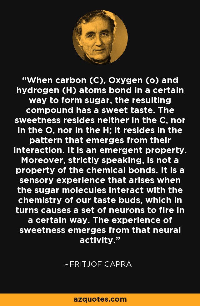 When carbon (C), Oxygen (o) and hydrogen (H) atoms bond in a certain way to form sugar, the resulting compound has a sweet taste. The sweetness resides neither in the C, nor in the O, nor in the H; it resides in the pattern that emerges from their interaction. It is an emergent property. Moreover, strictly speaking, is not a property of the chemical bonds. It is a sensory experience that arises when the sugar molecules interact with the chemistry of our taste buds, which in turns causes a set of neurons to fire in a certain way. The experience of sweetness emerges from that neural activity. - Fritjof Capra