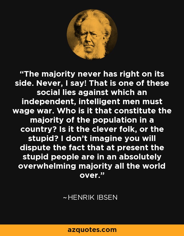 The majority never has right on its side. Never, I say! That is one of these social lies against which an independent, intelligent men must wage war. Who is it that constitute the majority of the population in a country? Is it the clever folk, or the stupid? I don't imagine you will dispute the fact that at present the stupid people are in an absolutely overwhelming majority all the world over. - Henrik Ibsen