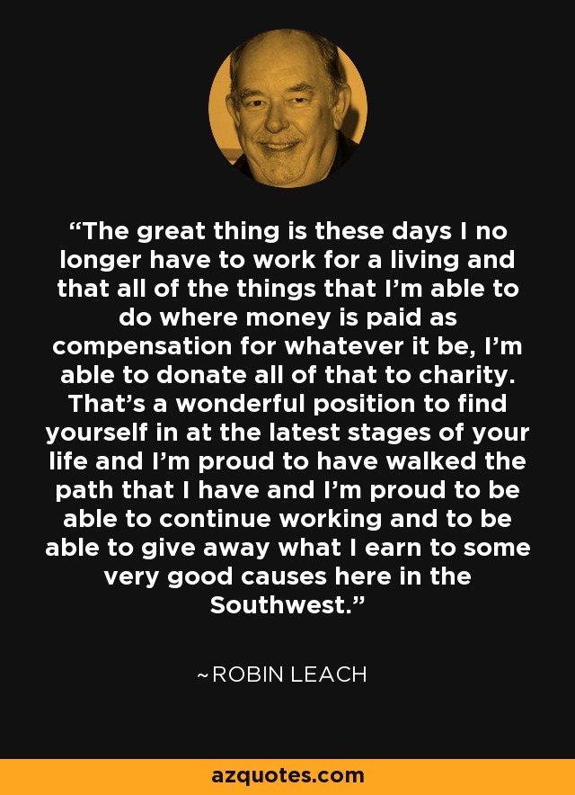 The great thing is these days I no longer have to work for a living and that all of the things that I'm able to do where money is paid as compensation for whatever it be, I'm able to donate all of that to charity. That's a wonderful position to find yourself in at the latest stages of your life and I'm proud to have walked the path that I have and I'm proud to be able to continue working and to be able to give away what I earn to some very good causes here in the Southwest. - Robin Leach