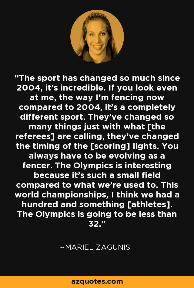 The sport has changed so much since 2004, it's incredible. If you look even at me, the way I'm fencing now compared to 2004, it's a completely different sport. They've changed so many things just with what [the referees] are calling, they've changed the timing of the [scoring] lights. You always have to be evolving as a fencer. The Olympics is interesting because it's such a small field compared to what we're used to. This world championships, I think we had a hundred and something [athletes]. The Olympics is going to be less than 32. - Mariel Zagunis