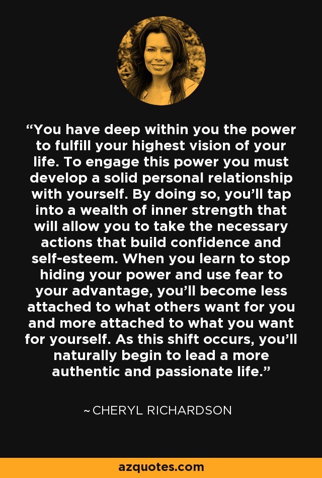 You have deep within you the power to fulfill your highest vision of your life. To engage this power you must develop a solid personal relationship with yourself. By doing so, you'll tap into a wealth of inner strength that will allow you to take the necessary actions that build confidence and self-esteem. When you learn to stop hiding your power and use fear to your advantage, you'll become less attached to what others want for you and more attached to what you want for yourself. As this shift occurs, you'll naturally begin to lead a more authentic and passionate life. - Cheryl Richardson