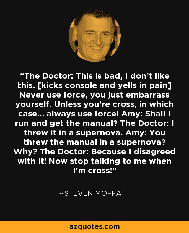 The Doctor: This is bad, I don't like this. [kicks console and yells in pain] Never use force, you just embarrass yourself. Unless you're cross, in which case... always use force! Amy: Shall I run and get the manual? The Doctor: I threw it in a supernova. Amy: You threw the manual in a supernova? Why? The Doctor: Because I disagreed with it! Now stop talking to me when I'm cross! - Steven Moffat