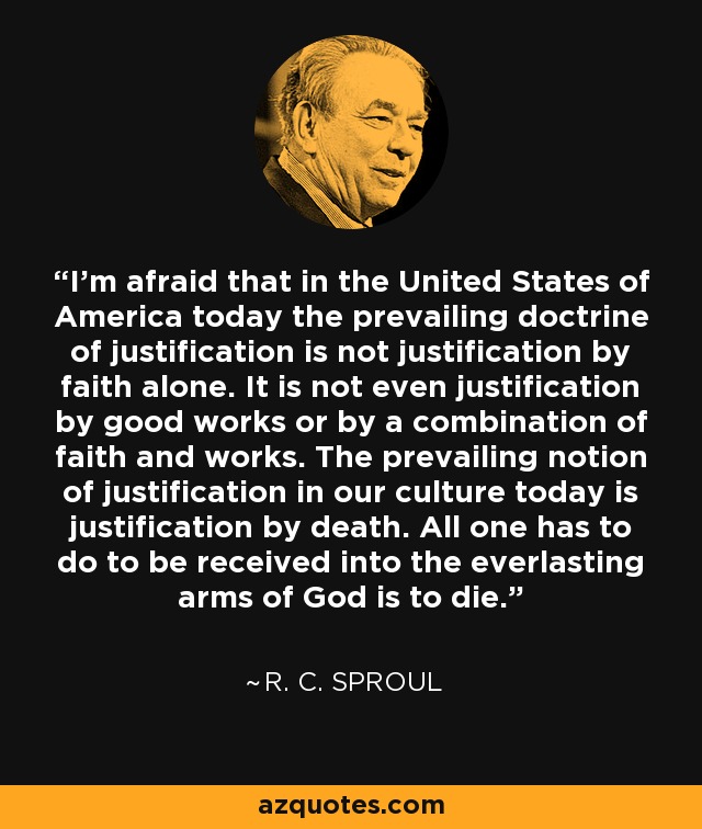 I'm afraid that in the United States of America today the prevailing doctrine of justification is not justification by faith alone. It is not even justification by good works or by a combination of faith and works. The prevailing notion of justification in our culture today is justification by death. All one has to do to be received into the everlasting arms of God is to die. - R. C. Sproul