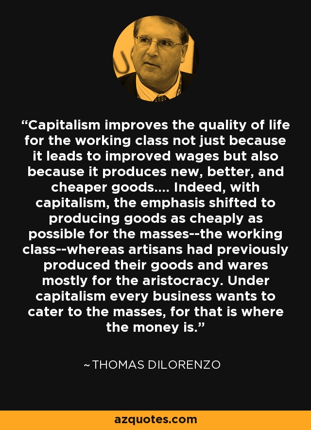 Capitalism improves the quality of life for the working class not just because it leads to improved wages but also because it produces new, better, and cheaper goods.... Indeed, with capitalism, the emphasis shifted to producing goods as cheaply as possible for the masses--the working class--whereas artisans had previously produced their goods and wares mostly for the aristocracy. Under capitalism every business wants to cater to the masses, for that is where the money is. - Thomas DiLorenzo