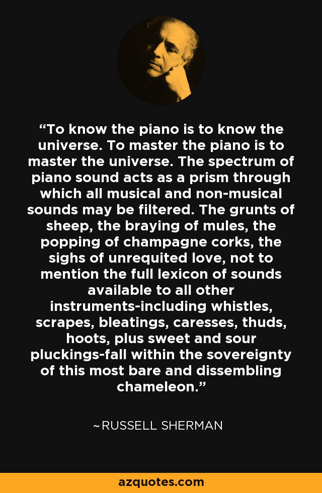To know the piano is to know the universe. To master the piano is to master the universe. The spectrum of piano sound acts as a prism through which all musical and non-musical sounds may be filtered. The grunts of sheep, the braying of mules, the popping of champagne corks, the sighs of unrequited love, not to mention the full lexicon of sounds available to all other instruments-including whistles, scrapes, bleatings, caresses, thuds, hoots, plus sweet and sour pluckings-fall within the sovereignty of this most bare and dissembling chameleon. - Russell Sherman