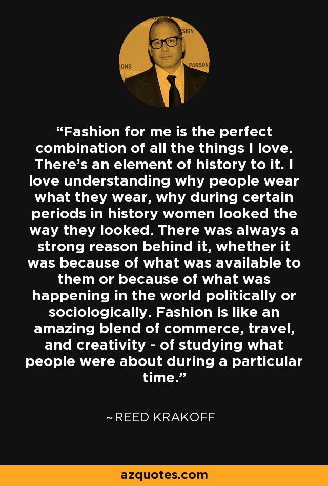 Fashion for me is the perfect combination of all the things I love. There's an element of history to it. I love understanding why people wear what they wear, why during certain periods in history women looked the way they looked. There was always a strong reason behind it, whether it was because of what was available to them or because of what was happening in the world politically or sociologically. Fashion is like an amazing blend of commerce, travel, and creativity - of studying what people were about during a particular time. - Reed Krakoff
