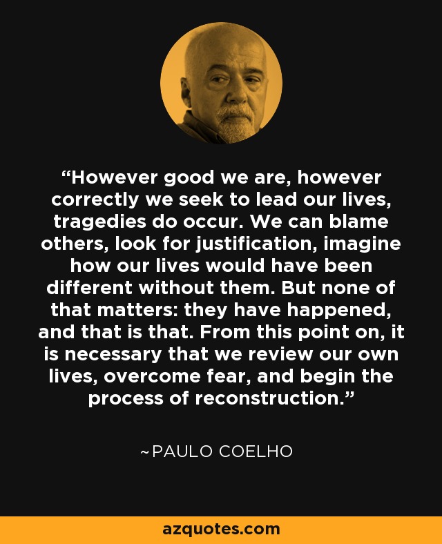 However good we are, however correctly we seek to lead our lives, tragedies do occur. We can blame others, look for justification, imagine how our lives would have been different without them. But none of that matters: they have happened, and that is that. From this point on, it is necessary that we review our own lives, overcome fear, and begin the process of reconstruction. - Paulo Coelho