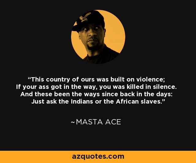 This country of ours was built on violence; If your ass got in the way, you was killed in silence. And these been the ways since back in the days: Just ask the Indians or the African slaves. - Masta Ace