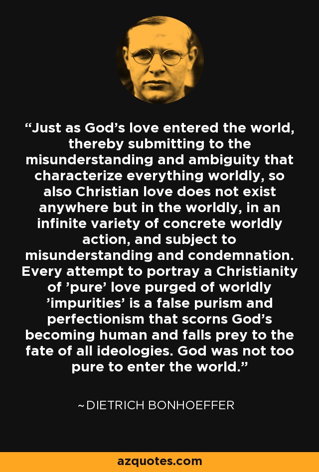 Just as God's love entered the world, thereby submitting to the misunderstanding and ambiguity that characterize everything worldly, so also Christian love does not exist anywhere but in the worldly, in an infinite variety of concrete worldly action, and subject to misunderstanding and condemnation. Every attempt to portray a Christianity of 'pure' love purged of worldly 'impurities' is a false purism and perfectionism that scorns God's becoming human and falls prey to the fate of all ideologies. God was not too pure to enter the world. - Dietrich Bonhoeffer