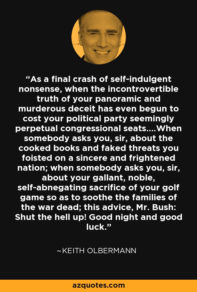 As a final crash of self-indulgent nonsense, when the incontrovertible truth of your panoramic and murderous deceit has even begun to cost your political party seemingly perpetual congressional seats....When somebody asks you, sir, about the cooked books and faked threats you foisted on a sincere and frightened nation; when somebody asks you, sir, about your gallant, noble, self-abnegating sacrifice of your golf game so as to soothe the families of the war dead; this advice, Mr. Bush: Shut the hell up! Good night and good luck. - Keith Olbermann