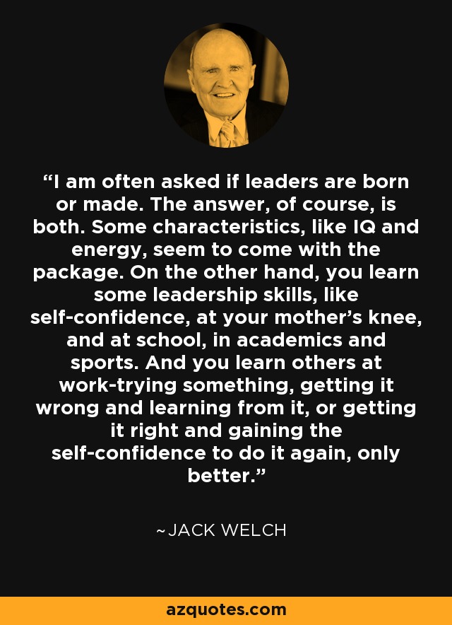 I am often asked if leaders are born or made. The answer, of course, is both. Some characteristics, like IQ and energy, seem to come with the package. On the other hand, you learn some leadership skills, like self-confidence, at your mother's knee, and at school, in academics and sports. And you learn others at work-trying something, getting it wrong and learning from it, or getting it right and gaining the self-confidence to do it again, only better. - Jack Welch