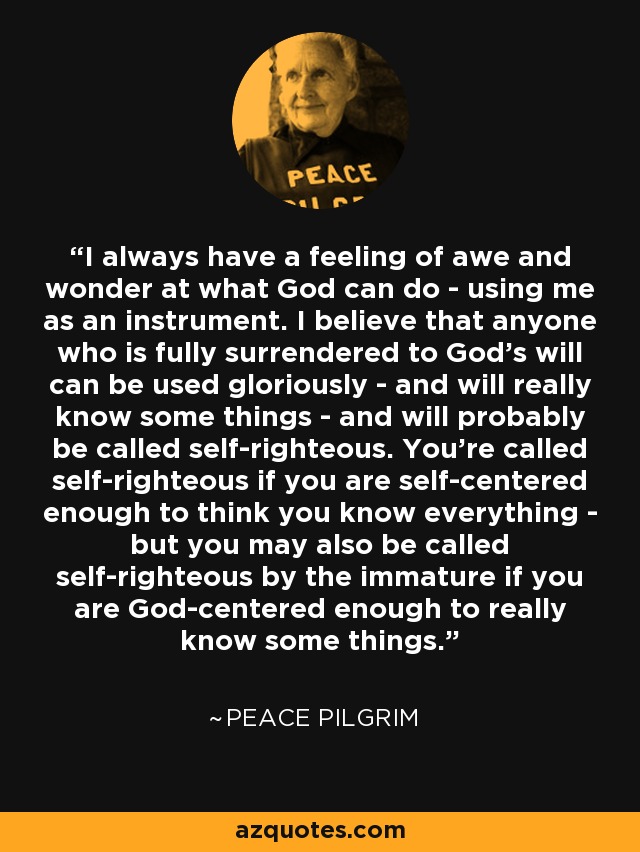 I always have a feeling of awe and wonder at what God can do - using me as an instrument. I believe that anyone who is fully surrendered to God's will can be used gloriously - and will really know some things - and will probably be called self-righteous. You're called self-righteous if you are self-centered enough to think you know everything - but you may also be called self-righteous by the immature if you are God-centered enough to really know some things. - Peace Pilgrim