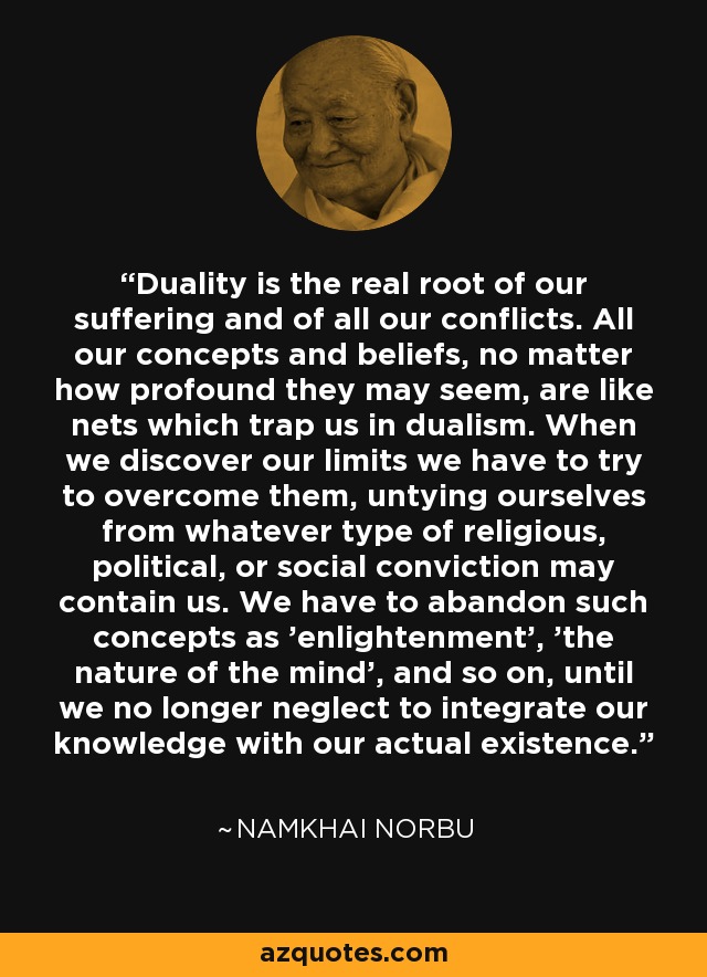 Duality is the real root of our suffering and of all our conflicts. All our concepts and beliefs, no matter how profound they may seem, are like nets which trap us in dualism. When we discover our limits we have to try to overcome them, untying ourselves from whatever type of religious, political, or social conviction may contain us. We have to abandon such concepts as 'enlightenment', 'the nature of the mind', and so on, until we no longer neglect to integrate our knowledge with our actual existence. - Namkhai Norbu