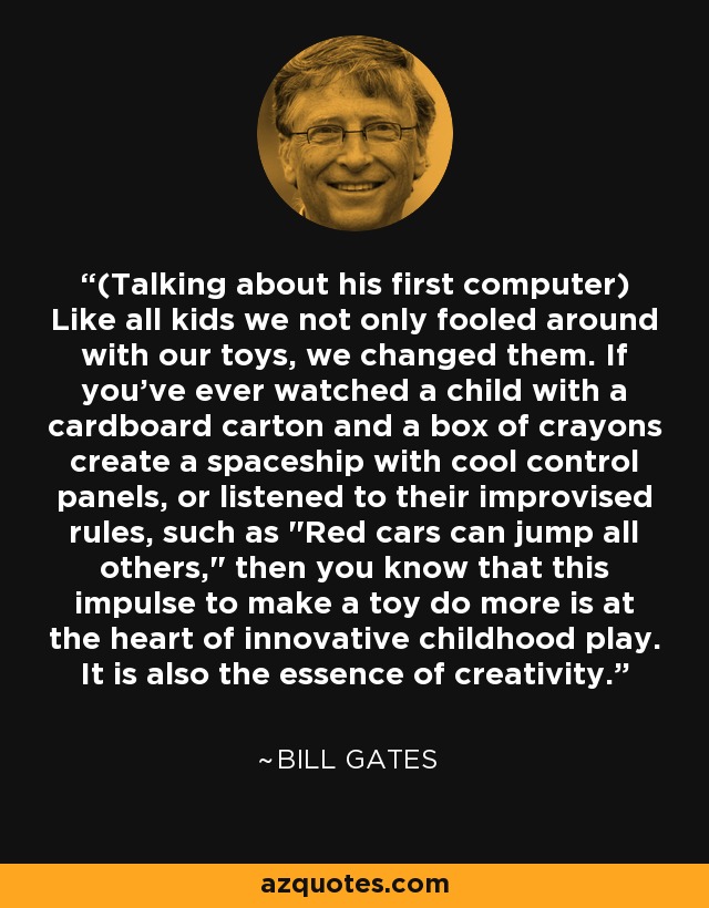 (Talking about his first computer) Like all kids we not only fooled around with our toys, we changed them. If you've ever watched a child with a cardboard carton and a box of crayons create a spaceship with cool control panels, or listened to their improvised rules, such as 