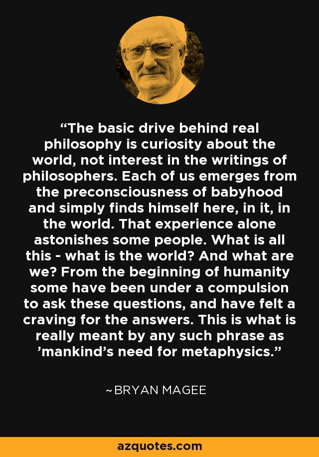 The basic drive behind real philosophy is curiosity about the world, not interest in the writings of philosophers. Each of us emerges from the preconsciousness of babyhood and simply finds himself here, in it, in the world. That experience alone astonishes some people. What is all this - what is the world? And what are we? From the beginning of humanity some have been under a compulsion to ask these questions, and have felt a craving for the answers. This is what is really meant by any such phrase as 'mankind's need for metaphysics.' - Bryan Magee