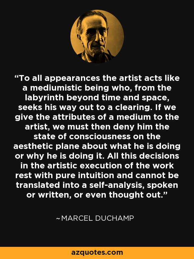 To all appearances the artist acts like a mediumistic being who, from the labyrinth beyond time and space, seeks his way out to a clearing. If we give the attributes of a medium to the artist, we must then deny him the state of consciousness on the aesthetic plane about what he is doing or why he is doing it. All this decisions in the artistic execution of the work rest with pure intuition and cannot be translated into a self-analysis, spoken or written, or even thought out. - Marcel Duchamp