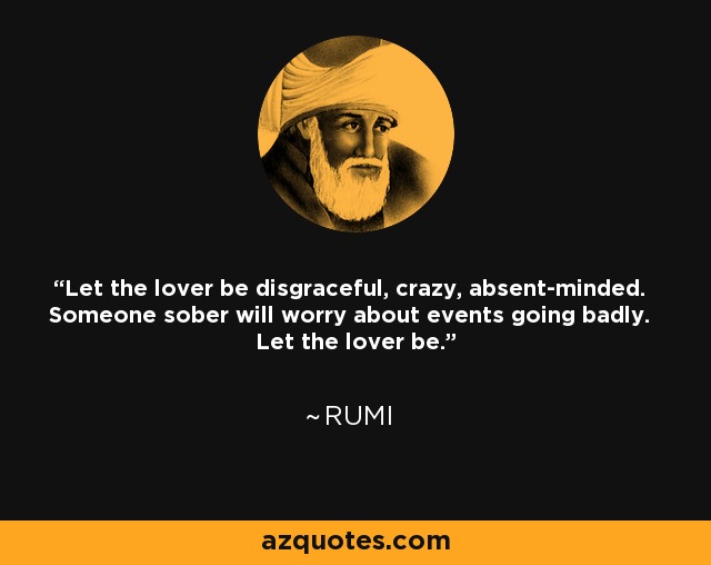 Let the lover be disgraceful, crazy, absent-minded. Someone sober will worry about events going badly. Let the lover be. - Rumi