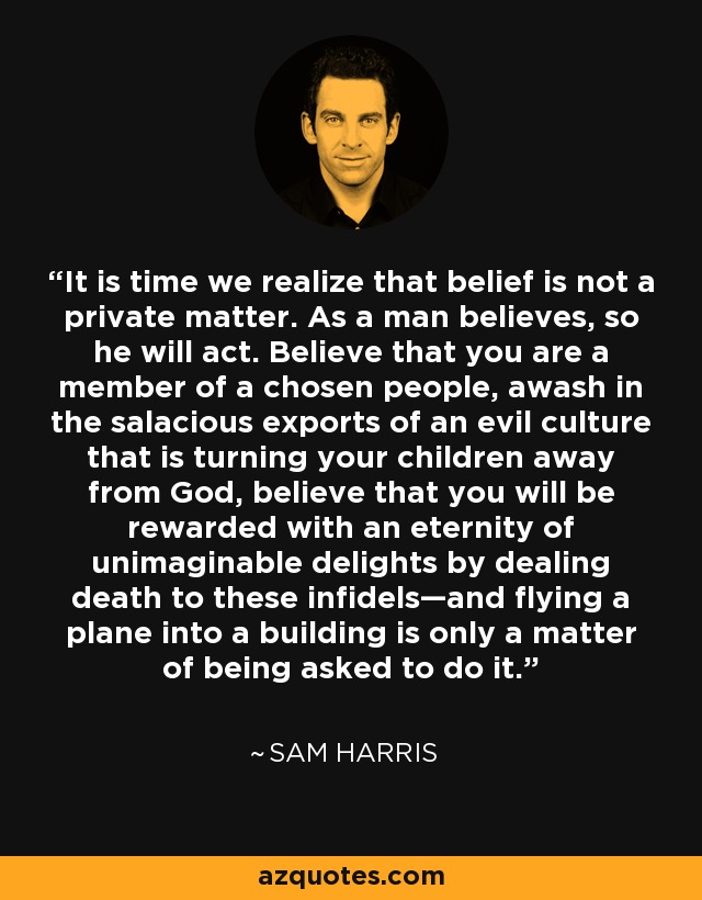 It is time we realize that belief is not a private matter. As a man believes, so he will act. Believe that you are a member of a chosen people, awash in the salacious exports of an evil culture that is turning your children away from God, believe that you will be rewarded with an eternity of unimaginable delights by dealing death to these infidels—and flying a plane into a building is only a matter of being asked to do it. - Sam Harris