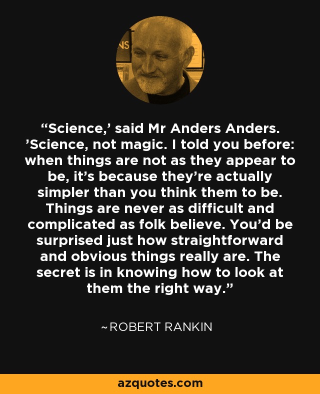 Science,' said Mr Anders Anders. 'Science, not magic. I told you before: when things are not as they appear to be, it's because they're actually simpler than you think them to be. Things are never as difficult and complicated as folk believe. You'd be surprised just how straightforward and obvious things really are. The secret is in knowing how to look at them the right way. - Robert Rankin