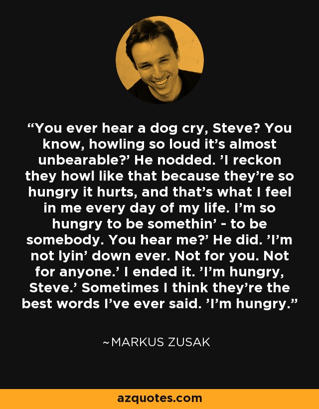 You ever hear a dog cry, Steve? You know, howling so loud it's almost unbearable?' He nodded. 'I reckon they howl like that because they're so hungry it hurts, and that's what I feel in me every day of my life. I'm so hungry to be somethin' - to be somebody. You hear me?' He did. 'I'm not lyin' down ever. Not for you. Not for anyone.' I ended it. 'I'm hungry, Steve.' Sometimes I think they're the best words I've ever said. 'I'm hungry. - Markus Zusak