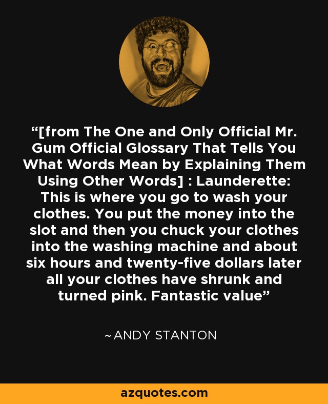 [from The One and Only Official Mr. Gum Official Glossary That Tells You What Words Mean by Explaining Them Using Other Words] : Launderette: This is where you go to wash your clothes. You put the money into the slot and then you chuck your clothes into the washing machine and about six hours and twenty-five dollars later all your clothes have shrunk and turned pink. Fantastic value - Andy Stanton