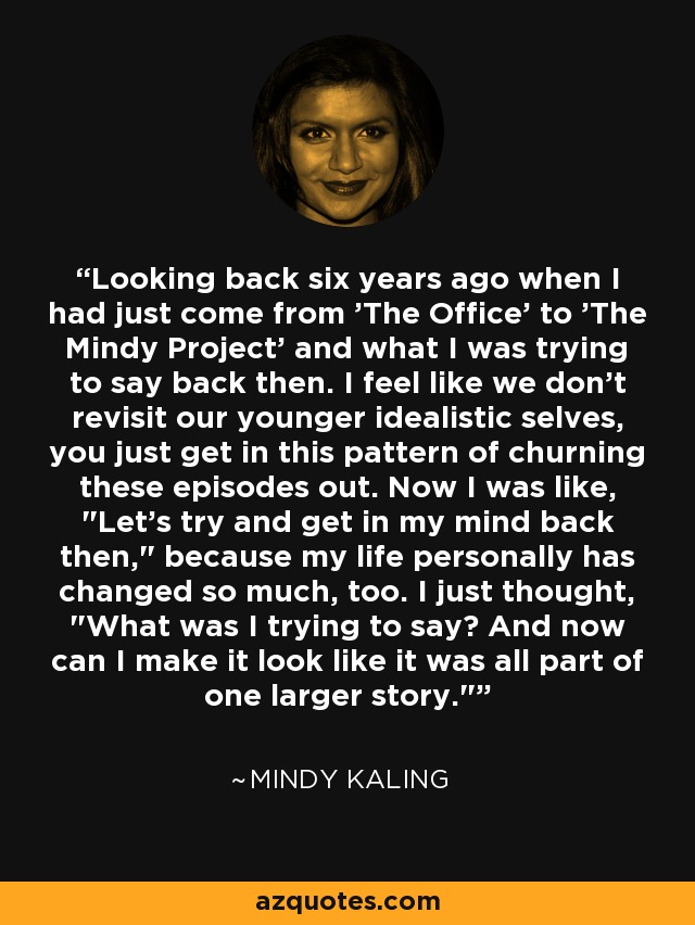 Looking back six years ago when I had just come from 'The Office' to 'The Mindy Project' and what I was trying to say back then. I feel like we don't revisit our younger idealistic selves, you just get in this pattern of churning these episodes out. Now I was like, 