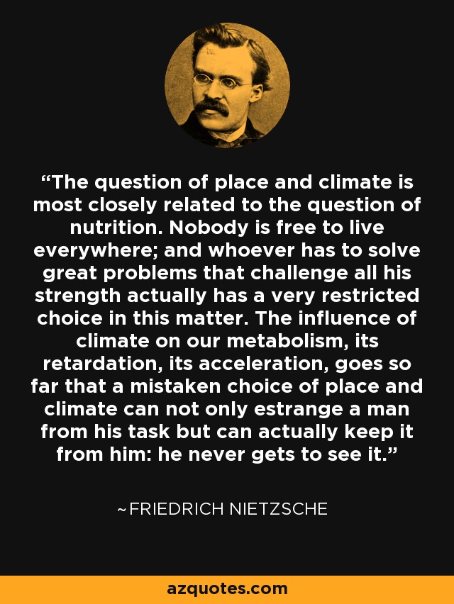 The question of place and climate is most closely related to the question of nutrition. Nobody is free to live everywhere; and whoever has to solve great problems that challenge all his strength actually has a very restricted choice in this matter. The influence of climate on our metabolism, its retardation, its acceleration, goes so far that a mistaken choice of place and climate can not only estrange a man from his task but can actually keep it from him: he never gets to see it. - Friedrich Nietzsche