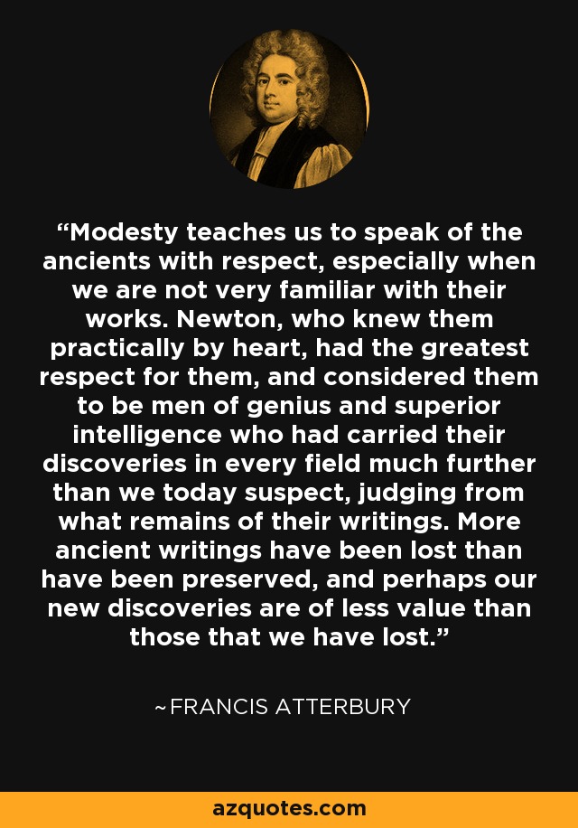 Modesty teaches us to speak of the ancients with respect, especially when we are not very familiar with their works. Newton, who knew them practically by heart, had the greatest respect for them, and considered them to be men of genius and superior intelligence who had carried their discoveries in every field much further than we today suspect, judging from what remains of their writings. More ancient writings have been lost than have been preserved, and perhaps our new discoveries are of less value than those that we have lost. - Francis Atterbury