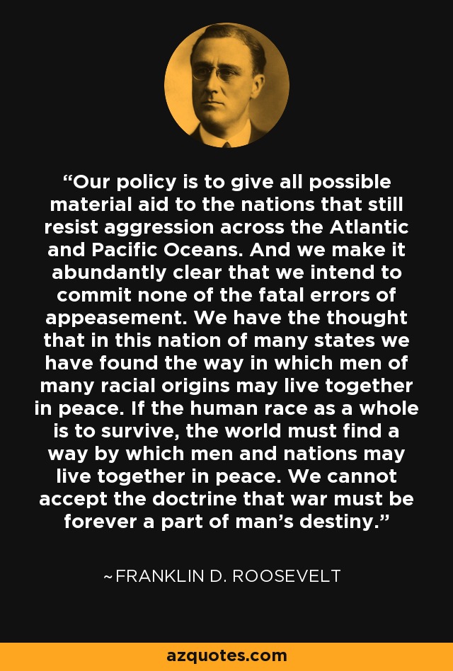 Our policy is to give all possible material aid to the nations that still resist aggression across the Atlantic and Pacific Oceans. And we make it abundantly clear that we intend to commit none of the fatal errors of appeasement. We have the thought that in this nation of many states we have found the way in which men of many racial origins may live together in peace. If the human race as a whole is to survive, the world must find a way by which men and nations may live together in peace. We cannot accept the doctrine that war must be forever a part of man's destiny. - Franklin D. Roosevelt