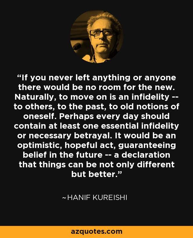 If you never left anything or anyone there would be no room for the new. Naturally, to move on is an infidelity -- to others, to the past, to old notions of oneself. Perhaps every day should contain at least one essential infidelity or necessary betrayal. It would be an optimistic, hopeful act, guaranteeing belief in the future -- a declaration that things can be not only different but better. - Hanif Kureishi