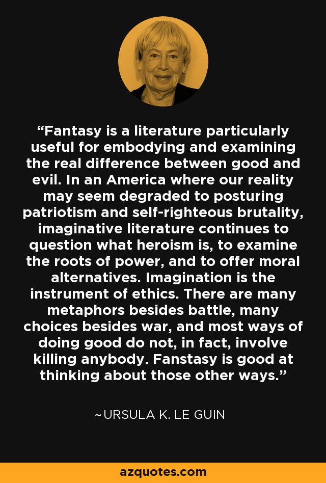 Fantasy is a literature particularly useful for embodying and examining the real difference between good and evil. In an America where our reality may seem degraded to posturing patriotism and self-righteous brutality, imaginative literature continues to question what heroism is, to examine the roots of power, and to offer moral alternatives. Imagination is the instrument of ethics. There are many metaphors besides battle, many choices besides war, and most ways of doing good do not, in fact, involve killing anybody. Fanstasy is good at thinking about those other ways. - Ursula K. Le Guin