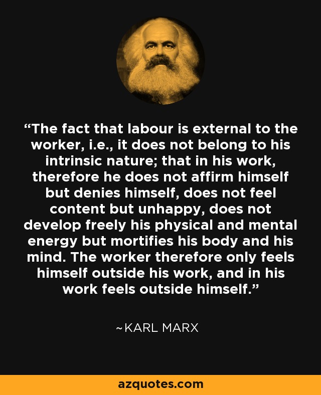 The fact that labour is external to the worker, i.e., it does not belong to his intrinsic nature; that in his work, therefore he does not affirm himself but denies himself, does not feel content but unhappy, does not develop freely his physical and mental energy but mortifies his body and his mind. The worker therefore only feels himself outside his work, and in his work feels outside himself. - Karl Marx