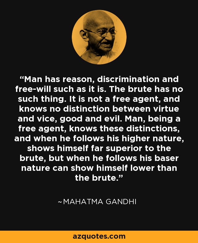 Man has reason, discrimination and free-will such as it is. The brute has no such thing. It is not a free agent, and knows no distinction between virtue and vice, good and evil. Man, being a free agent, knows these distinctions, and when he follows his higher nature, shows himself far superior to the brute, but when he follows his baser nature can show himself lower than the brute. - Mahatma Gandhi