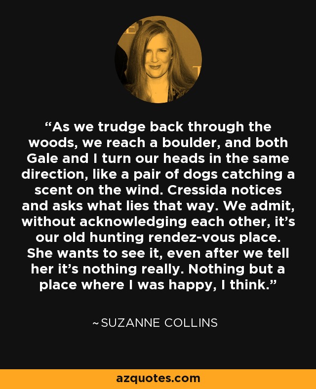 As we trudge back through the woods, we reach a boulder, and both Gale and I turn our heads in the same direction, like a pair of dogs catching a scent on the wind. Cressida notices and asks what lies that way. We admit, without acknowledging each other, it's our old hunting rendez-vous place. She wants to see it, even after we tell her it's nothing really. Nothing but a place where I was happy, I think. - Suzanne Collins