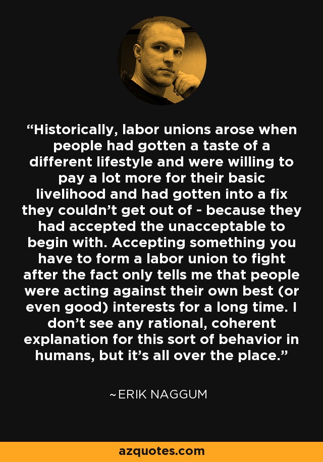 Historically, labor unions arose when people had gotten a taste of a different lifestyle and were willing to pay a lot more for their basic livelihood and had gotten into a fix they couldn't get out of - because they had accepted the unacceptable to begin with. Accepting something you have to form a labor union to fight after the fact only tells me that people were acting against their own best (or even good) interests for a long time. I don't see any rational, coherent explanation for this sort of behavior in humans, but it's all over the place. - Erik Naggum
