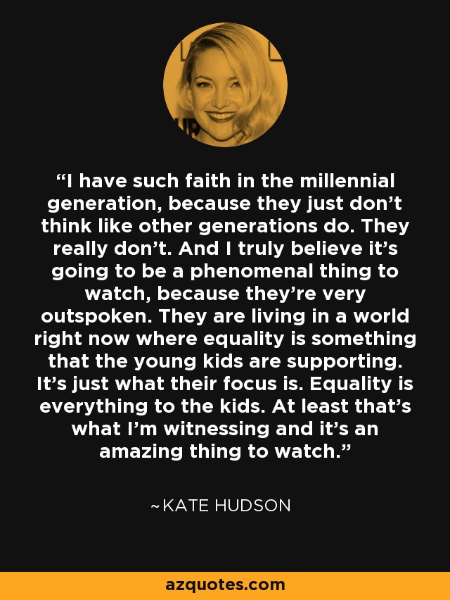 I have such faith in the millennial generation, because they just don't think like other generations do. They really don't. And I truly believe it's going to be a phenomenal thing to watch, because they're very outspoken. They are living in a world right now where equality is something that the young kids are supporting. It's just what their focus is. Equality is everything to the kids. At least that's what I'm witnessing and it's an amazing thing to watch. - Kate Hudson