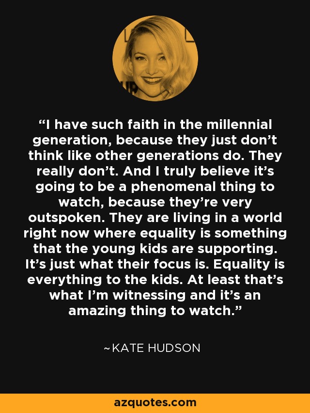 I have such faith in the millennial generation, because they just don't think like other generations do. They really don't. And I truly believe it's going to be a phenomenal thing to watch, because they're very outspoken. They are living in a world right now where equality is something that the young kids are supporting. It's just what their focus is. Equality is everything to the kids. At least that's what I'm witnessing and it's an amazing thing to watch. - Kate Hudson