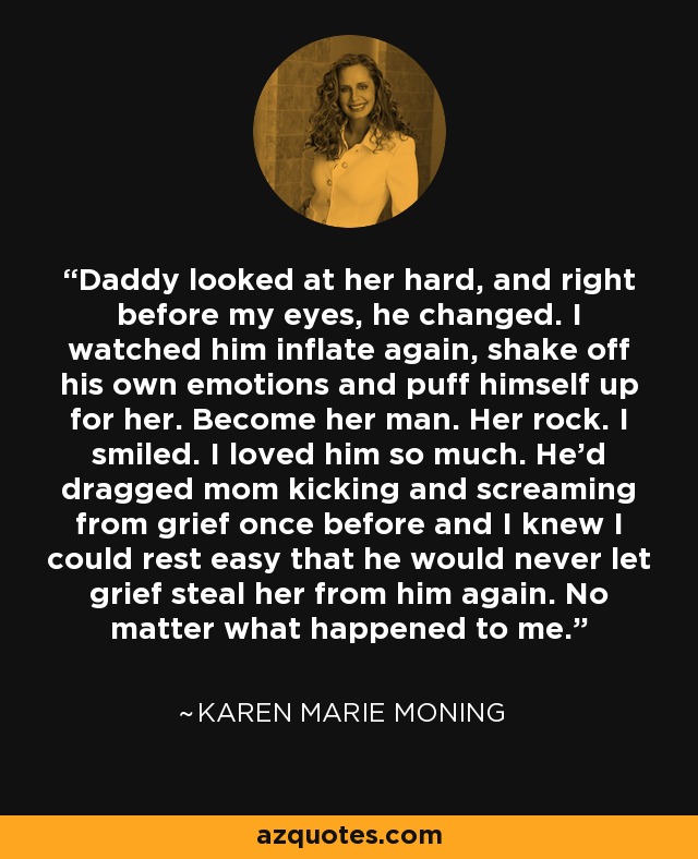 Daddy looked at her hard, and right before my eyes, he changed. I watched him inflate again, shake off his own emotions and puff himself up for her. Become her man. Her rock. I smiled. I loved him so much. He'd dragged mom kicking and screaming from grief once before and I knew I could rest easy that he would never let grief steal her from him again. No matter what happened to me. - Karen Marie Moning