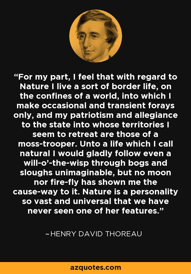 For my part, I feel that with regard to Nature I live a sort of border life, on the confines of a world, into which I make occasional and transient forays only, and my patriotism and allegiance to the state into whose territories I seem to retreat are those of a moss-trooper. Unto a life which I call natural I would gladly follow even a will-o'-the-wisp through bogs and sloughs unimaginable, but no moon nor fire-fly has shown me the cause-way to it. Nature is a personality so vast and universal that we have never seen one of her features. - Henry David Thoreau