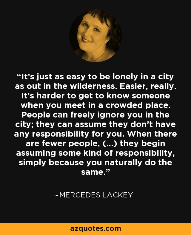 It's just as easy to be lonely in a city as out in the wilderness. Easier, really. It's harder to get to know someone when you meet in a crowded place. People can freely ignore you in the city; they can assume they don't have any responsibility for you. When there are fewer people, (...) they begin assuming some kind of responsibility, simply because you naturally do the same. - Mercedes Lackey